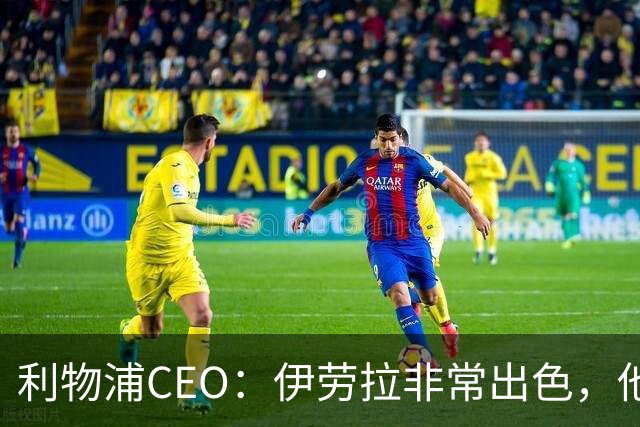 利物浦CEO：伊劳拉非常出色，他精力充沛、理念清晰、极具感染力