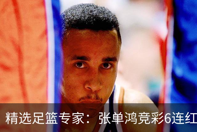 精选足篮专家：张单鸿竞彩6连红出击精选串关！